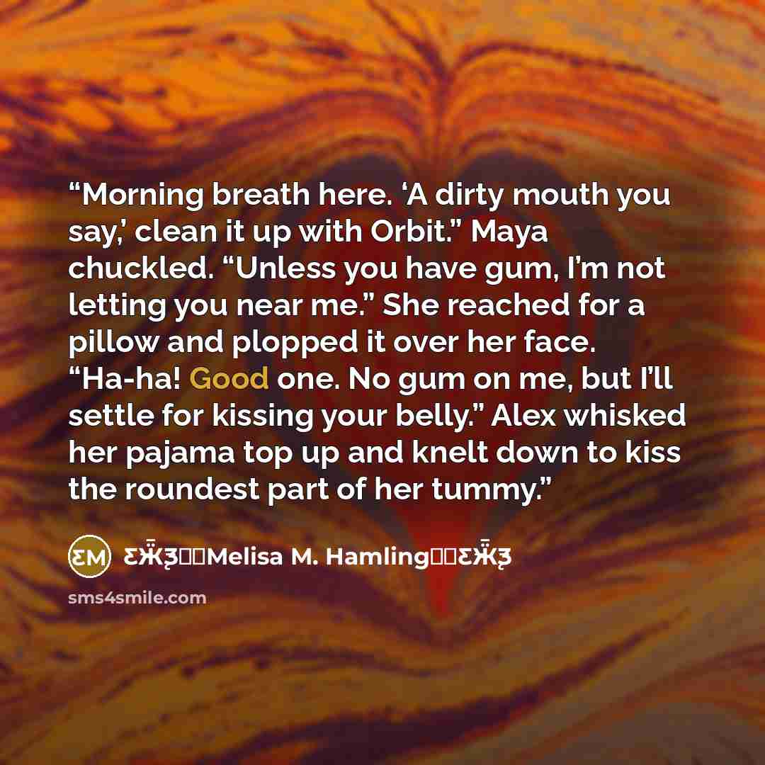 “Morning breath here. ‘A dirty mouth you say,’ clean it up with Orbit.” Maya chuckled. “Unless you have gum, I’m not letting you near me.” She reached for a pillow and plopped it over her face. “Ha-ha! Good one. No gum on me, but I’ll settle for kissing your belly.” Alex whisked her pajama top up…” quote by Ƹ̵Ӝ̵̨̄Ʒ♥✫Melisa M. Hamling♥✫Ƹ̵Ӝ̵̨̄Ʒ