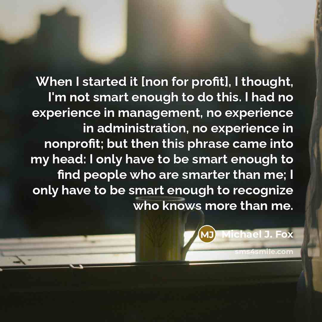 “When I started it [non for profit], I thought, I'm not smart enough to do this. I had no experience in management, no experience in administration, no experience in nonprofit; but then this phrase came into my head: I only have to be smart enough to find people who are smarter than me; I only have…” quote by Michael J. Fox