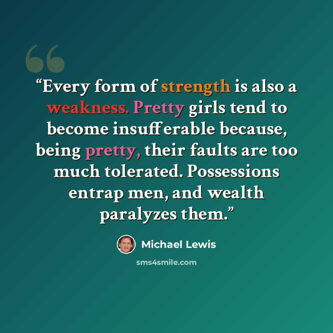 “Every form of strength is also a weakness. Pretty girls tend to become insufferable because, being pretty, their faults are too much tolerated. Possessions entrap men, and wealth paralyzes them.” quote by Michael Lewis