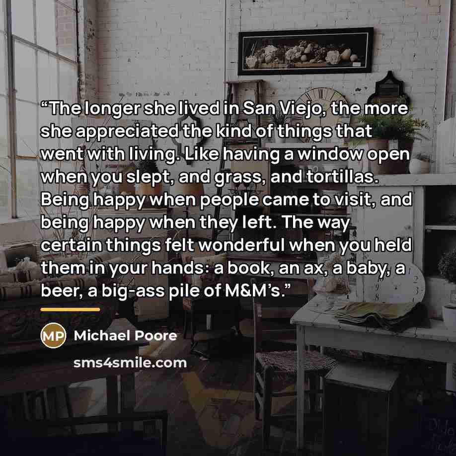 “The longer she lived in San Viejo, the more she appreciated the kind of things that went with living. Like having a window open when you slept, and grass, and tortillas. Being happy when people came to visit, and being happy when they left. The way certain things felt wonderful when you held them…” quote by Michael Poore