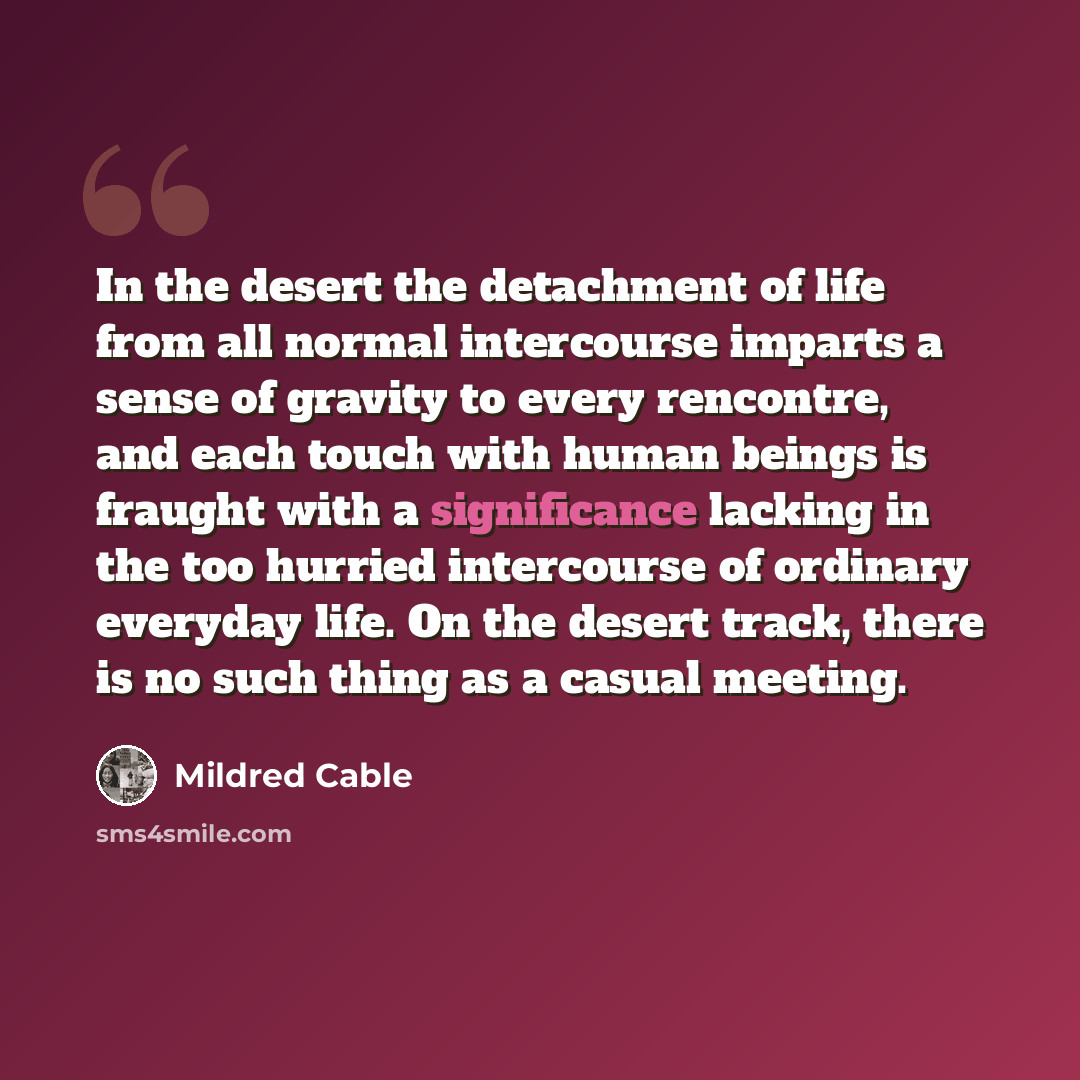 “In the desert the detachment of life from all normal intercourse imparts a sense of gravity to every rencontre, and each touch with human beings is fraught with a significance lacking in the too hurried intercourse of ordinary everyday life. On the desert track, there is no such thing as a casual…” quote by Mildred Cable