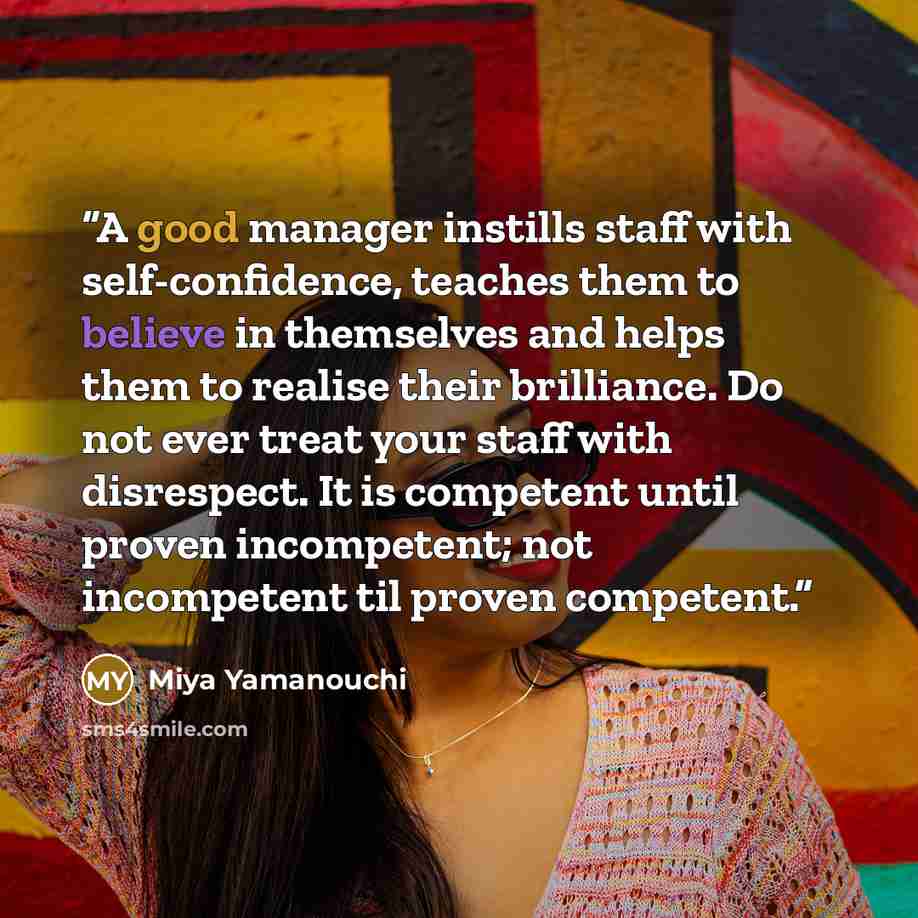“A good manager instills staff with self-confidence, teaches them to believe in themselves and helps them to realise their brilliance. Do not ever treat your staff with disrespect. It is competent until proven incompetent; not incompetent til proven competent.” quote by Miya Yamanouchi