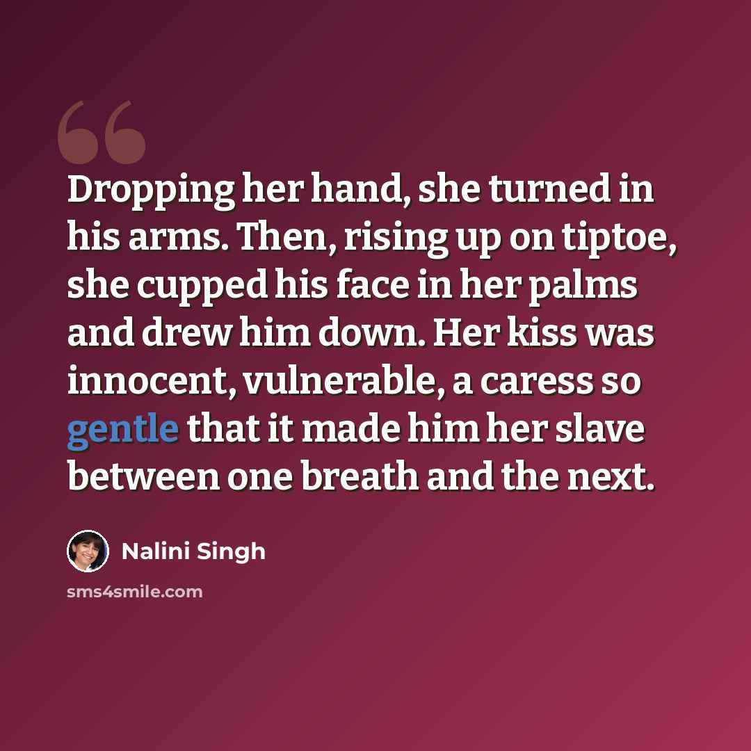 “Dropping her hand, she turned in his arms. Then, rising up on tiptoe, she cupped his face in her palms and drew him down. Her kiss was innocent, vulnerable, a caress so gentle that it made him her slave between one breath and the next.” quote by Nalini Singh