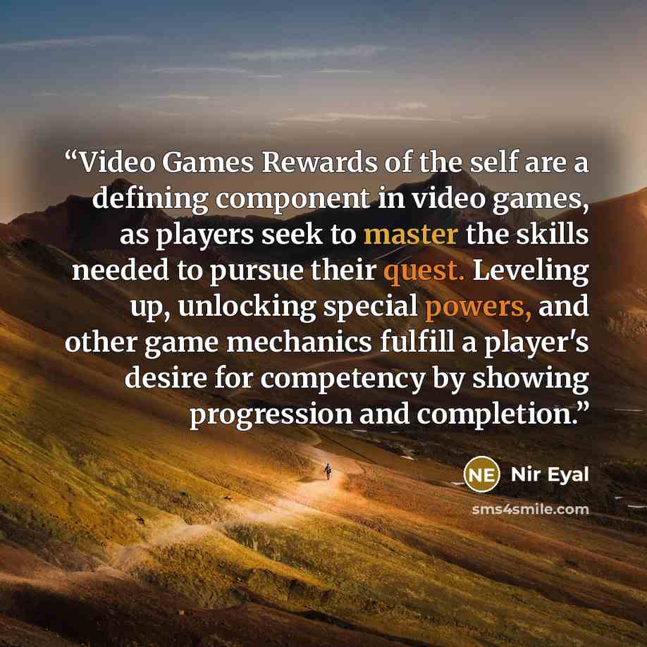 “Video Games Rewards of the self are a defining component in video games, as players seek to master the skills needed to pursue their quest. Leveling up, unlocking special powers, and other game mechanics fulfill a player's desire for competency by showing progression and completion.” quote by Nir Eyal