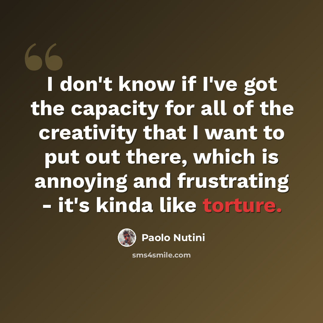 “I don't know if I've got the capacity for all of the creativity that I want to put out there, which is annoying and frustrating - it's kinda like torture.” quote by Paolo Nutini