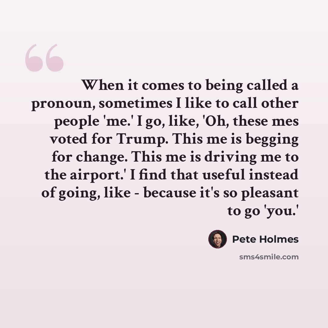 “When it comes to being called a pronoun, sometimes I like to call other people 'me.' I go, like, 'Oh, these mes voted for Trump. This me is begging for change. This me is driving me to the airport.' I find that useful instead of going, like - because it's so pleasant to go 'you.'” quote by Pete Holmes