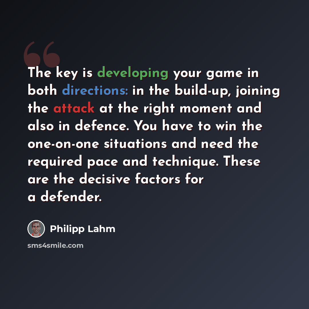 “The key is developing your game in both directions: in the build-up, joining the attack at the right moment and also in defence. You have to win the one-on-one situations and need the required pace and technique. These are the decisive factors for a defender.” quote by Philipp Lahm