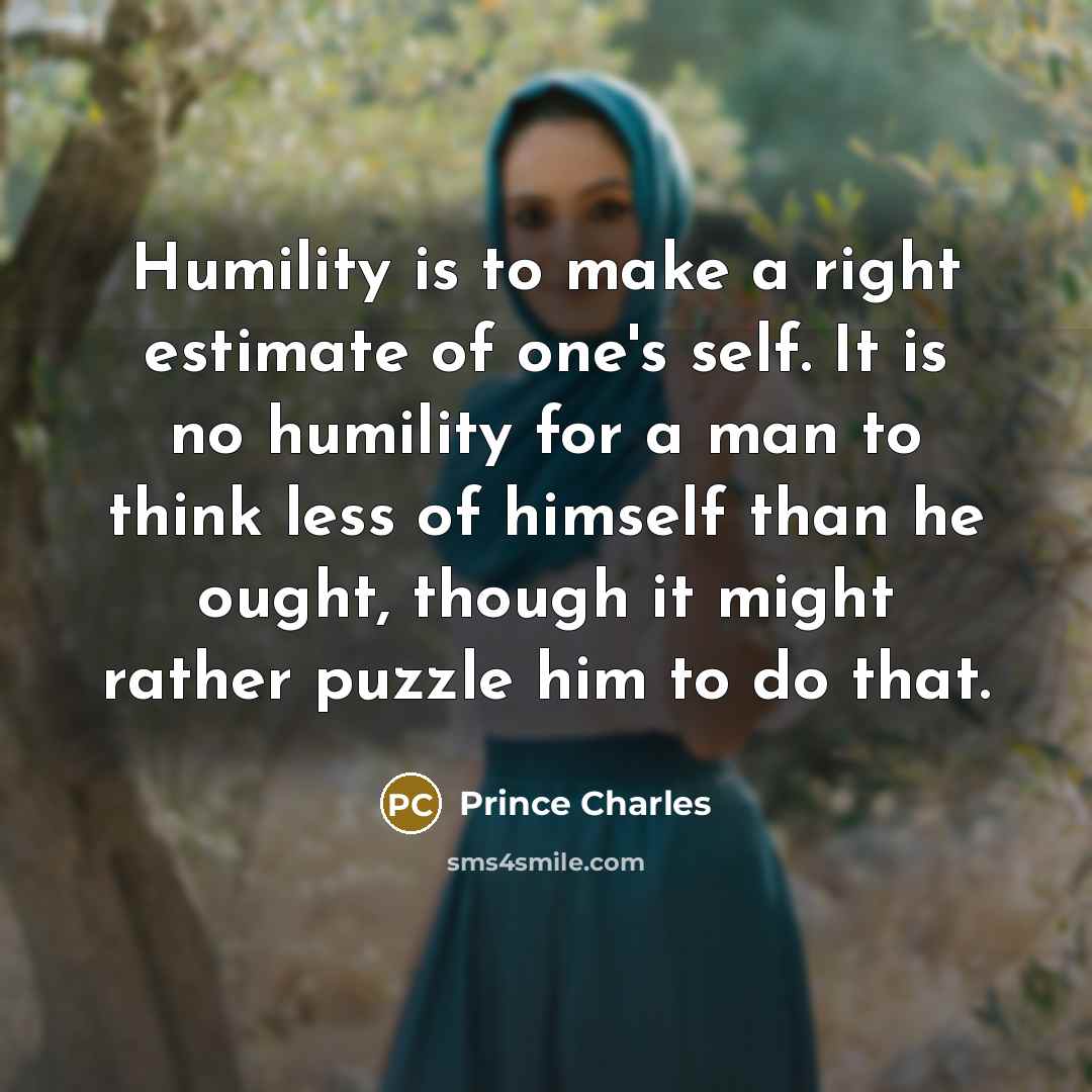 “Humility is to make a right estimate of one's self. It is no humility for a man to think less of himself than he ought, though it might rather puzzle him to do that.” quote by Prince Charles