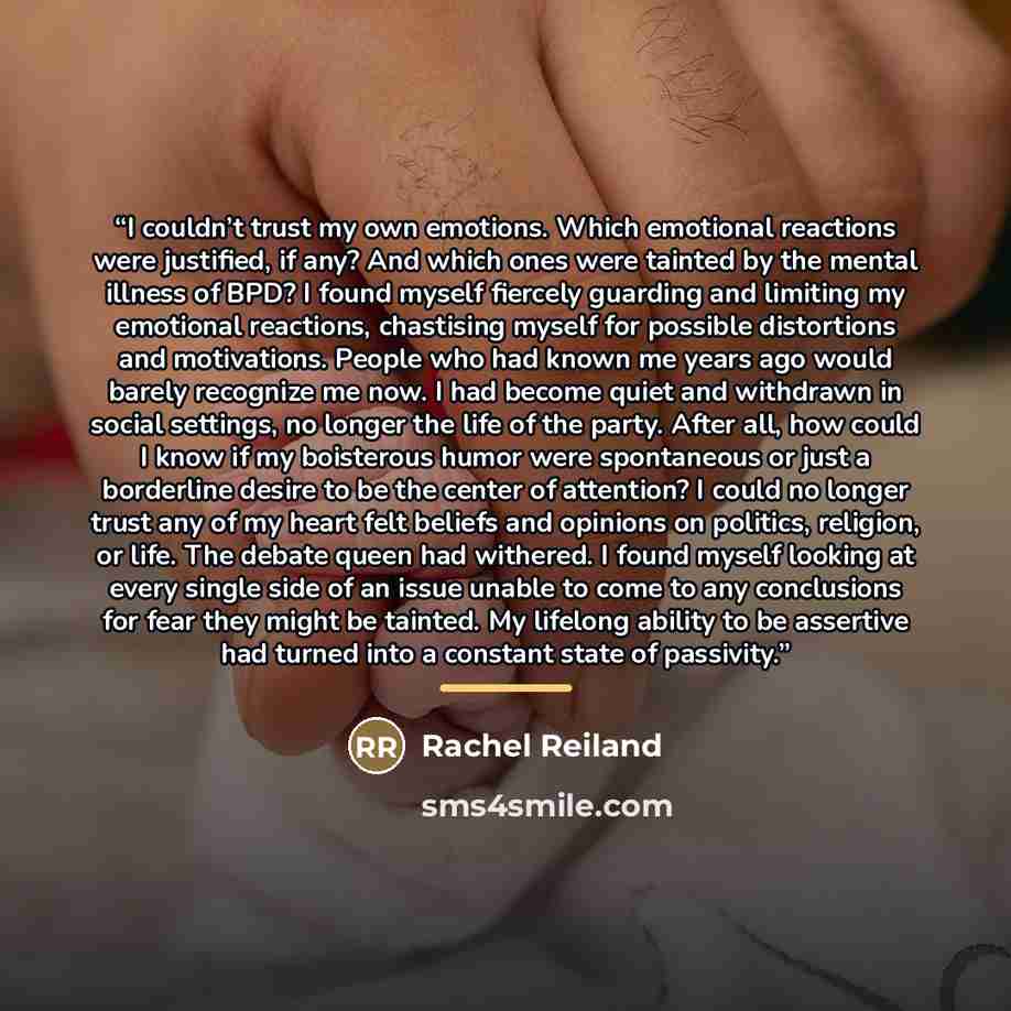 “I couldn’t trust my own emotions. Which emotional reactions were justified, if any? And which ones were tainted by the mental illness of BPD? I found myself fiercely guarding and limiting my emotional reactions, chastising myself for possible distortions and motivations. People who had known me…” quote by Rachel Reiland