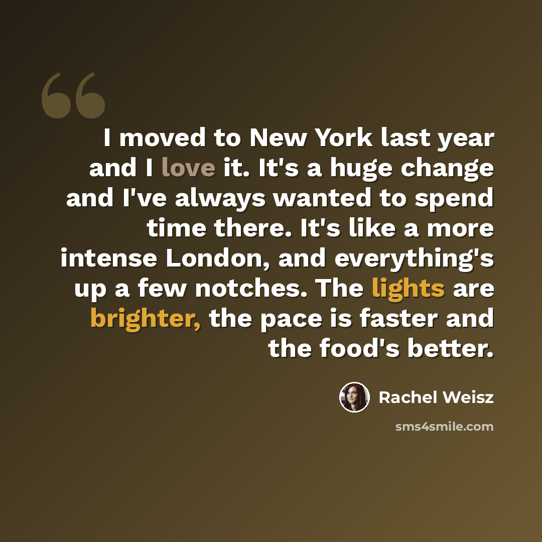 “I moved to New York last year and I love it. It's a huge change and I've always wanted to spend time there. It's like a more intense London, and everything's up a few notches. The lights are brighter, the pace is faster and the food's better.” quote by Rachel Weisz