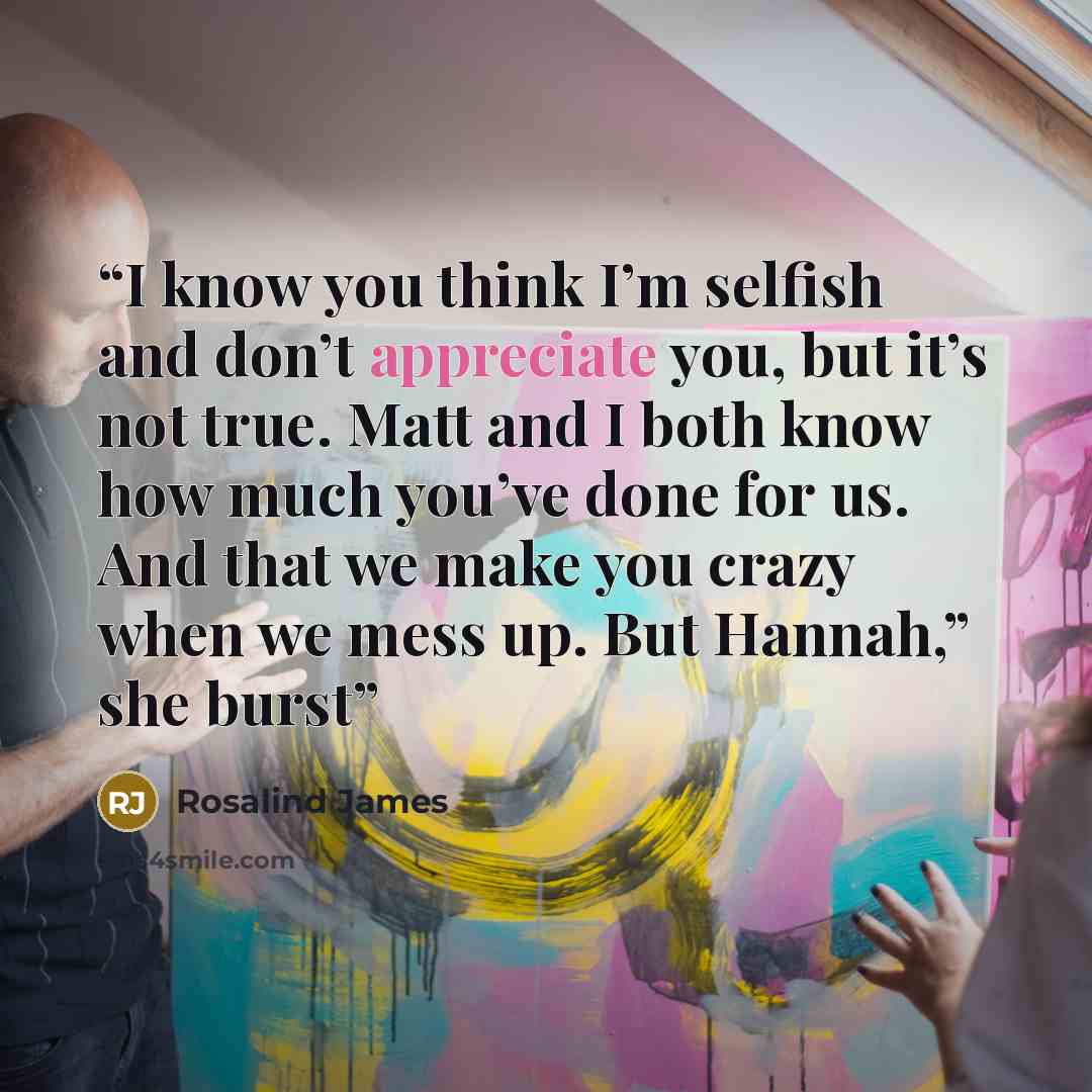 “I know you think I’m selfish and don’t appreciate you, but it’s not true. Matt and I both know how much you’ve done for us. And that we make you crazy when we mess up. But Hannah,” she burst” quote by Rosalind James