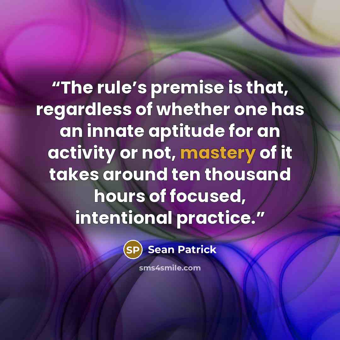 “The rule’s premise is that, regardless of whether one has an innate aptitude for an activity or not, mastery of it takes around ten thousand hours of focused, intentional practice.” quote by Sean Patrick