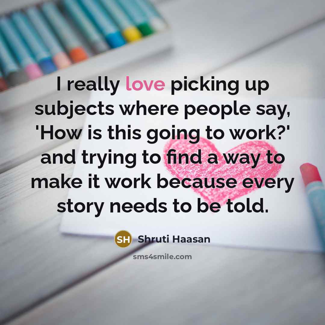 “I really love picking up subjects where people say, 'How is this going to work?' and trying to find a way to make it work because every story needs to be told.” quote by Shruti Haasan