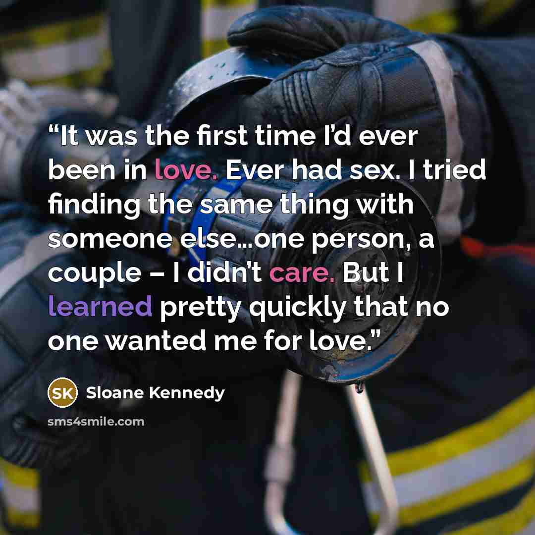 “It was the first time I’d ever been in love. Ever had sex. I tried finding the same thing with someone else…one person, a couple – I didn’t care. But I learned pretty quickly that no one wanted me for love.” quote by Sloane Kennedy