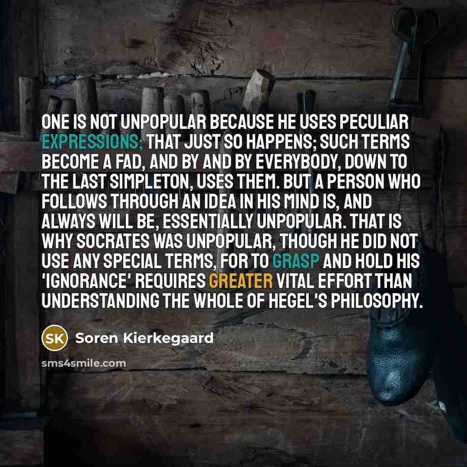 “One is not unpopular because he uses peculiar expressions; that just so happens; such terms become a fad, and by and by everybody, down to the last simpleton, uses them. But a person who follows through an idea in his mind is, and always will be, essentially unpopular. That is why Socrates was…” quote by Soren Kierkegaard