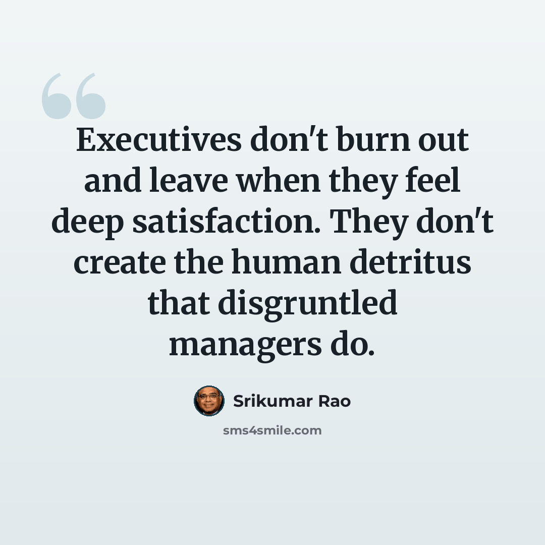 “Executives don't burn out and leave when they feel deep satisfaction. They don't create the human detritus that disgruntled managers do.” quote by Srikumar Rao