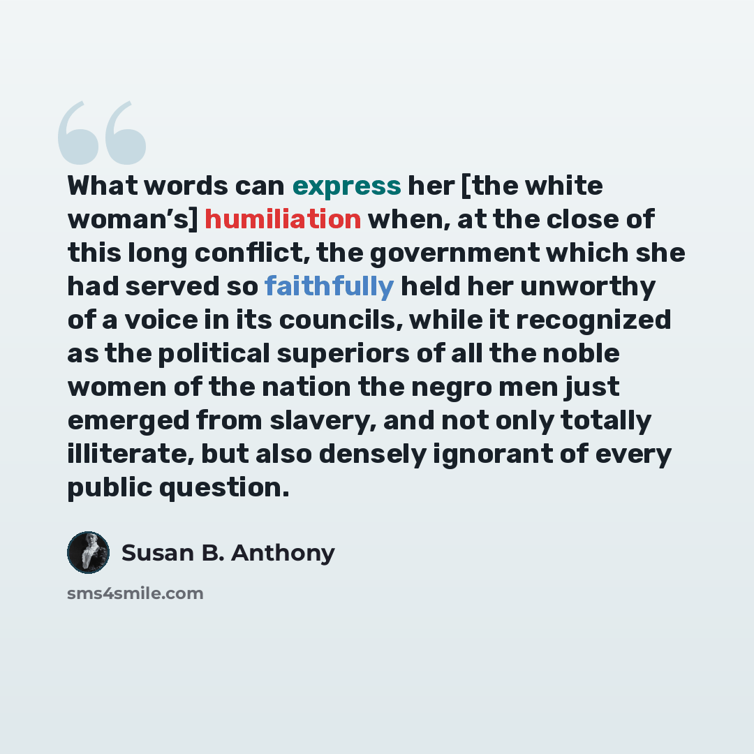 “What words can express her [the white woman’s] humiliation when, at the close of this long conflict, the government which she had served so faithfully held her unworthy of a voice in its councils, while it recognized as the political superiors of all the noble women of the nation the negro men…” quote by Susan B. Anthony