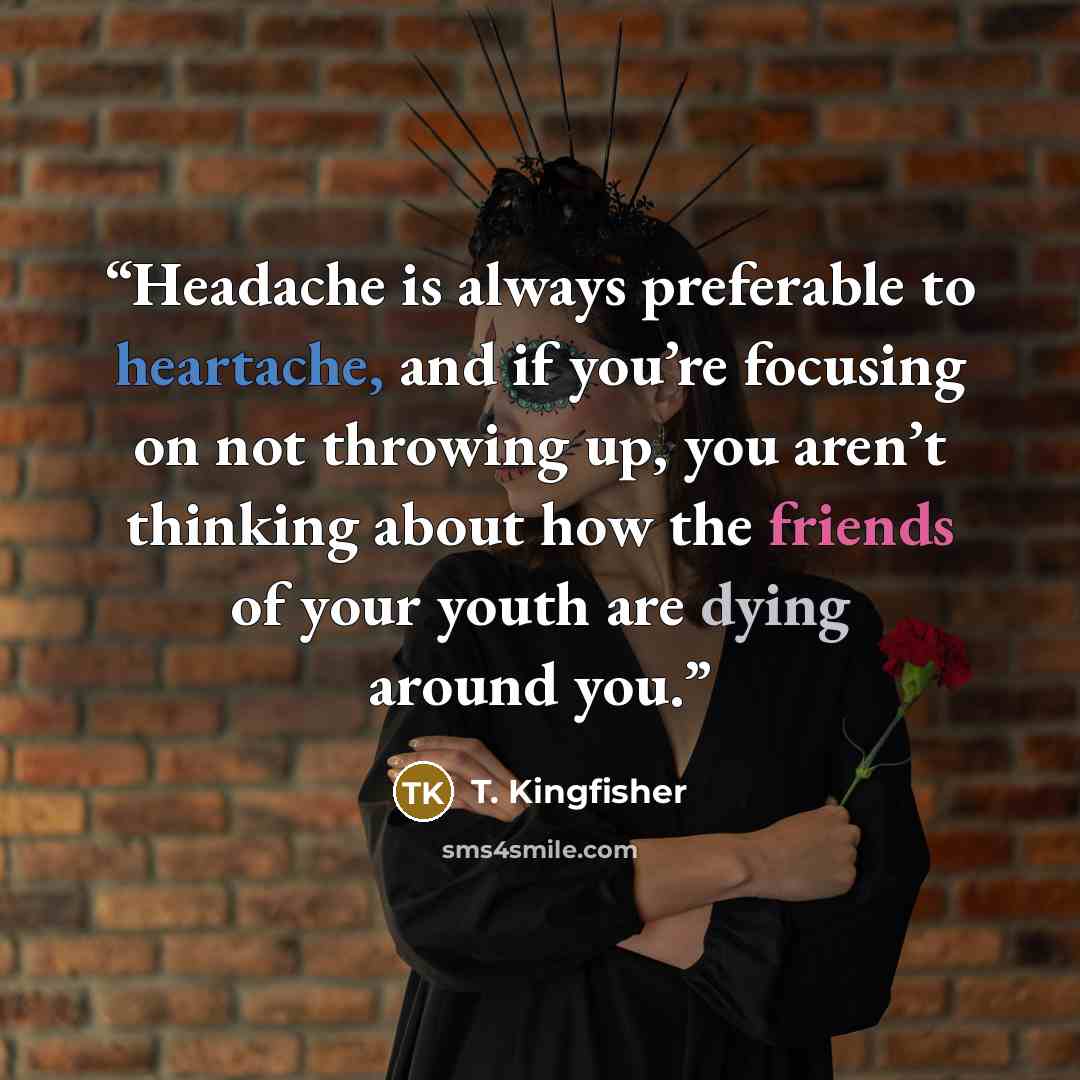 “Headache is always preferable to heartache, and if you’re focusing on not throwing up, you aren’t thinking about how the friends of your youth are dying around you.” quote by T. Kingfisher