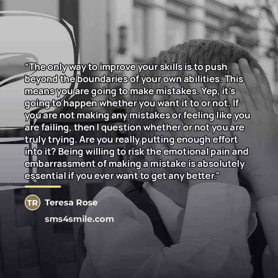 “The only way to improve your skills is to push beyond the boundaries of your own abilities. This means you are going to make mistakes. Yep, it’s going to happen whether you want it to or not. If you are not making any mistakes or feeling like you are failing, then I question whether or not you are…” quote by Teresa Rose