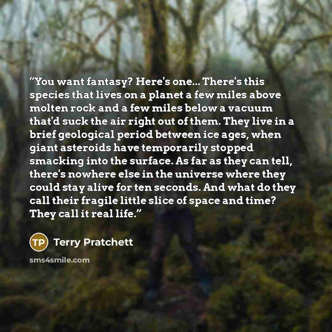 “You want fantasy? Here's one... There's this species that lives on a planet a few miles above molten rock and a few miles below a vacuum that'd suck the air right out of them. They live in a brief geological period between ice ages, when giant asteroids have temporarily stopped smacking into the…” quote by Terry Pratchett