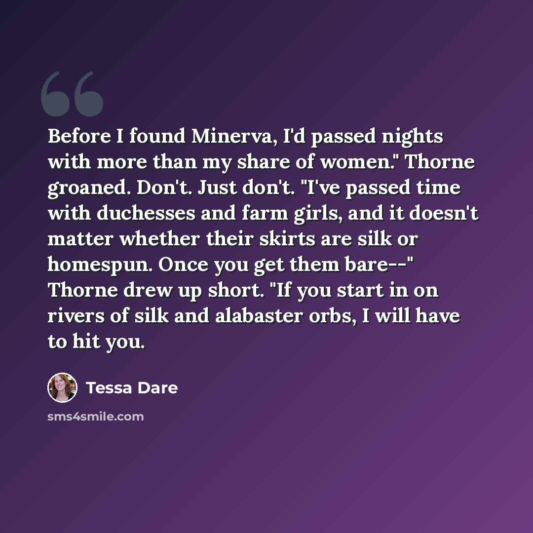 “Before I found Minerva, I'd passed nights with more than my share of women." Thorne groaned. Don't. Just don't. "I've passed time with duchesses and farm girls, and it doesn't matter whether their skirts are silk or homespun. Once you get them bare--" Thorne drew up short. "If you start in on…” quote by Tessa Dare