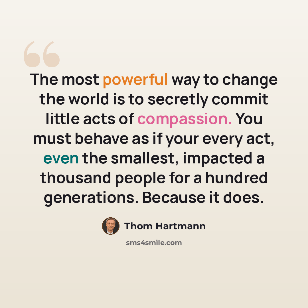 “The most powerful way to change the world is to secretly commit little acts of compassion. You must behave as if your every act, even the smallest, impacted a thousand people for a hundred generations. Because it does.” quote by Thom Hartmann