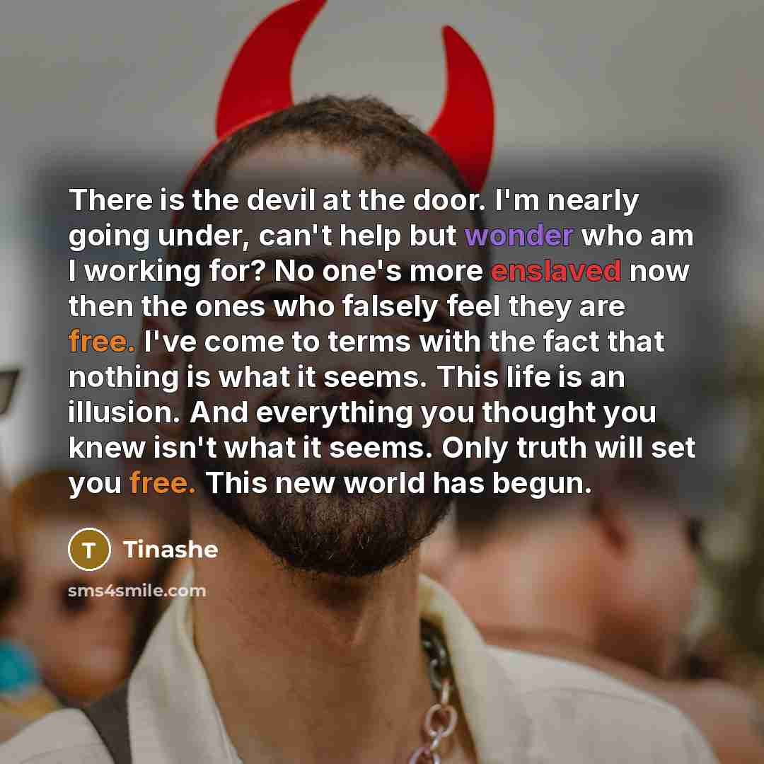 “There is the devil at the door. I'm nearly going under, can't help but wonder who am I working for? No one's more enslaved now then the ones who falsely feel they are free. I've come to terms with the fact that nothing is what it seems. This life is an illusion. And everything you thought you knew…” quote by Tinashe