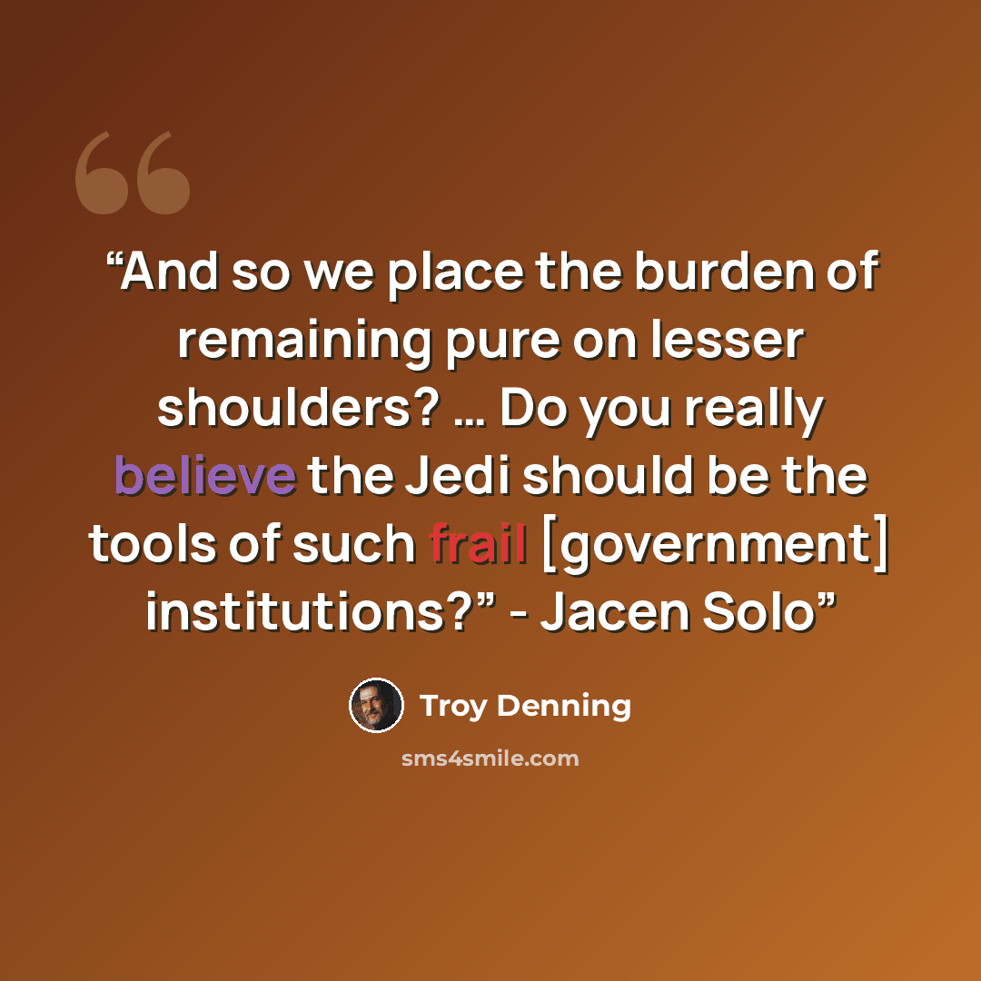 “And so we place the burden of remaining pure on lesser shoulders? … Do you really believe the Jedi should be the tools of such frail [government] institutions?” - Jacen Solo” quote by Troy Denning