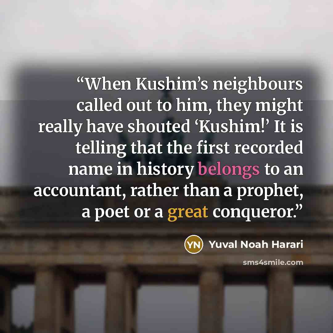 “When Kushim’s neighbours called out to him, they might really have shouted ‘Kushim!’ It is telling that the first recorded name in history belongs to an accountant, rather than a prophet, a poet or a great conqueror.” quote by Yuval Noah Harari