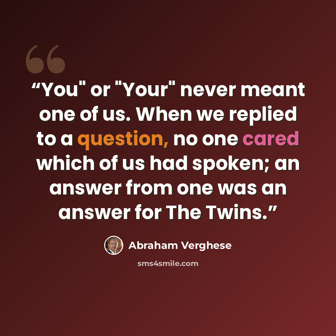 “You" or "Your" never meant one of us. When we replied to a question, no one cared which of us had spoken; an answer from one was an answer for The Twins.” quote by Abraham Verghese
