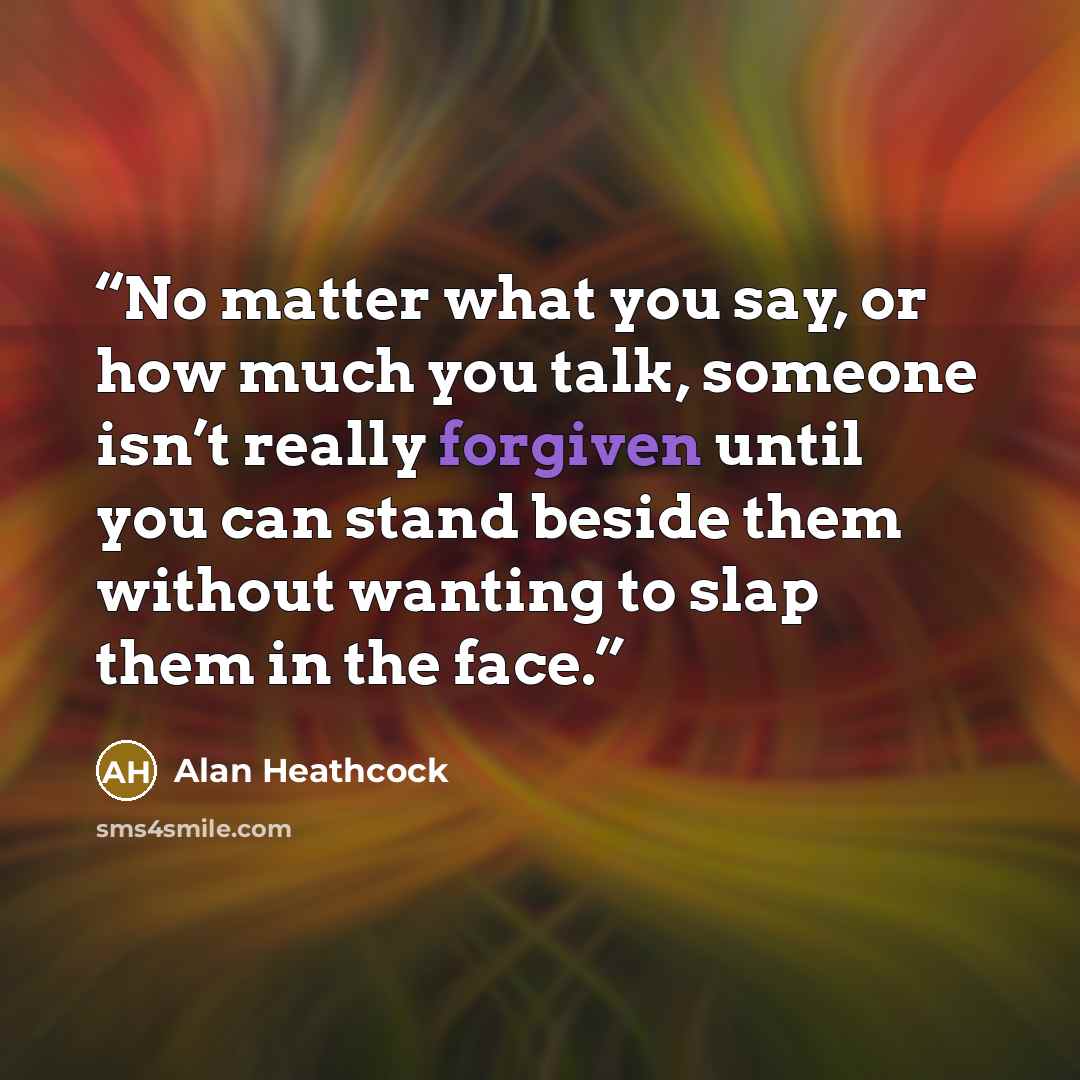 “No matter what you say, or how much you talk, someone isn’t really forgiven until you can stand beside them without wanting to slap them in the face.” quote by Alan Heathcock