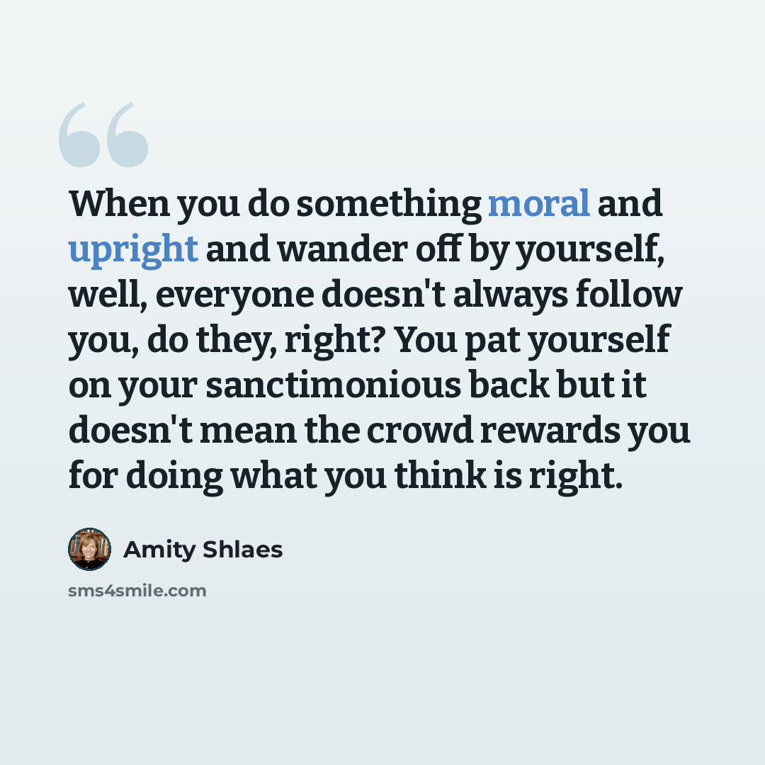 “When you do something moral and upright and wander off by yourself, well, everyone doesn't always follow you, do they, right? You pat yourself on your sanctimonious back but it doesn't mean the crowd rewards you for doing what you think is right.” quote by Amity Shlaes
