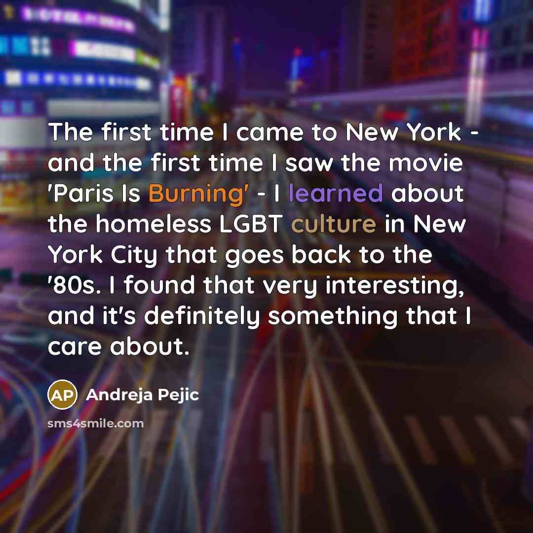 “The first time I came to New York - and the first time I saw the movie 'Paris Is Burning' - I learned about the homeless LGBT culture in New York City that goes back to the '80s. I found that very interesting, and it's definitely something that I care about.” quote by Andreja Pejic