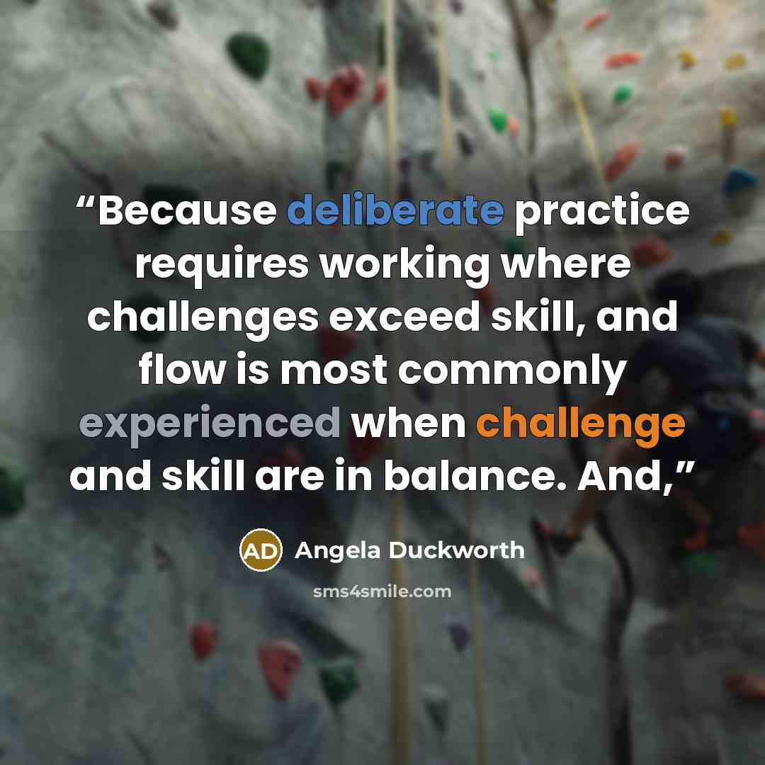 “Because deliberate practice requires working where challenges exceed skill, and flow is most commonly experienced when challenge and skill are in balance. And,” quote by Angela Duckworth