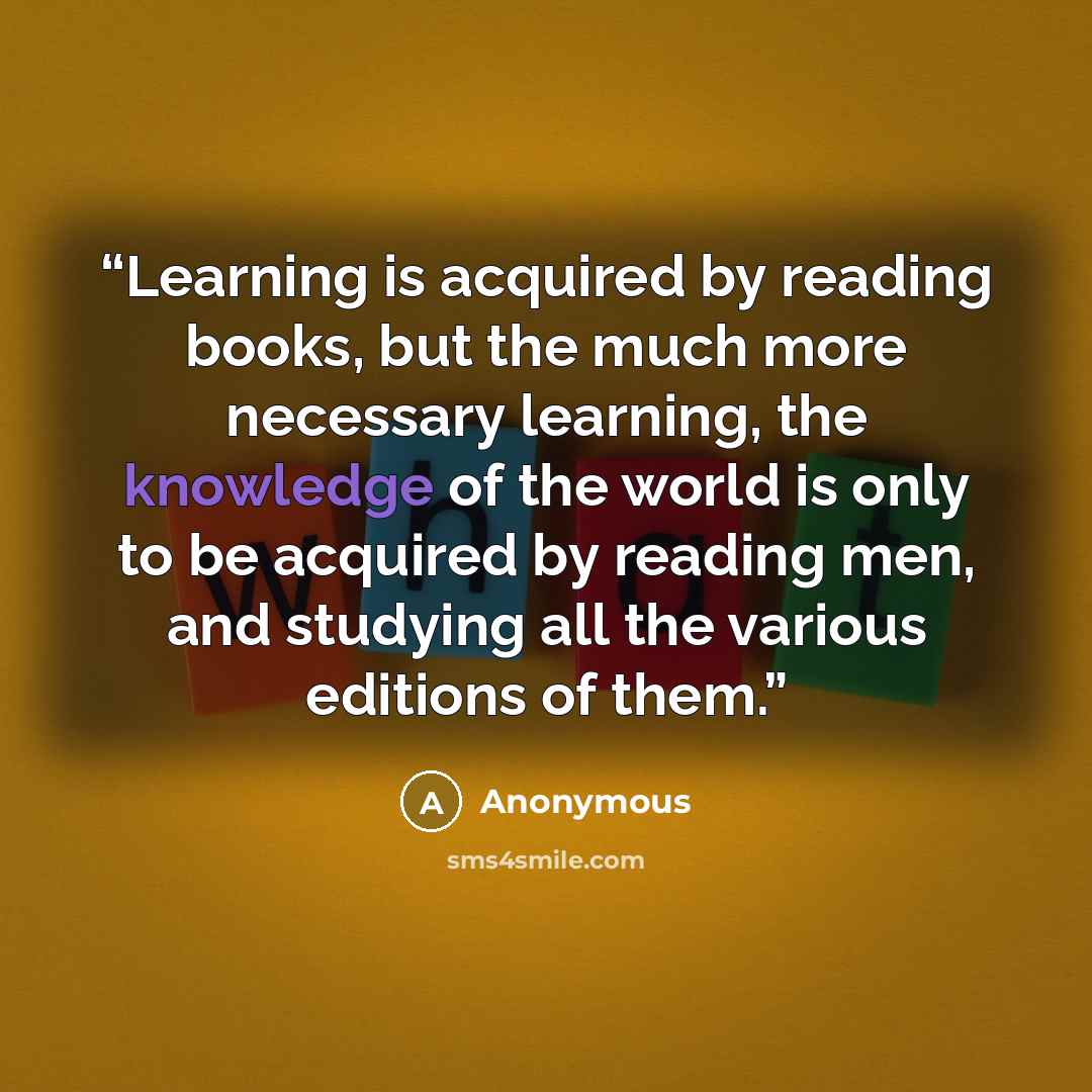 “Learning is acquired by reading books, but the much more necessary learning, the knowledge of the world is only to be acquired by reading men, and studying all the various editions of them.” quote by Anonymous