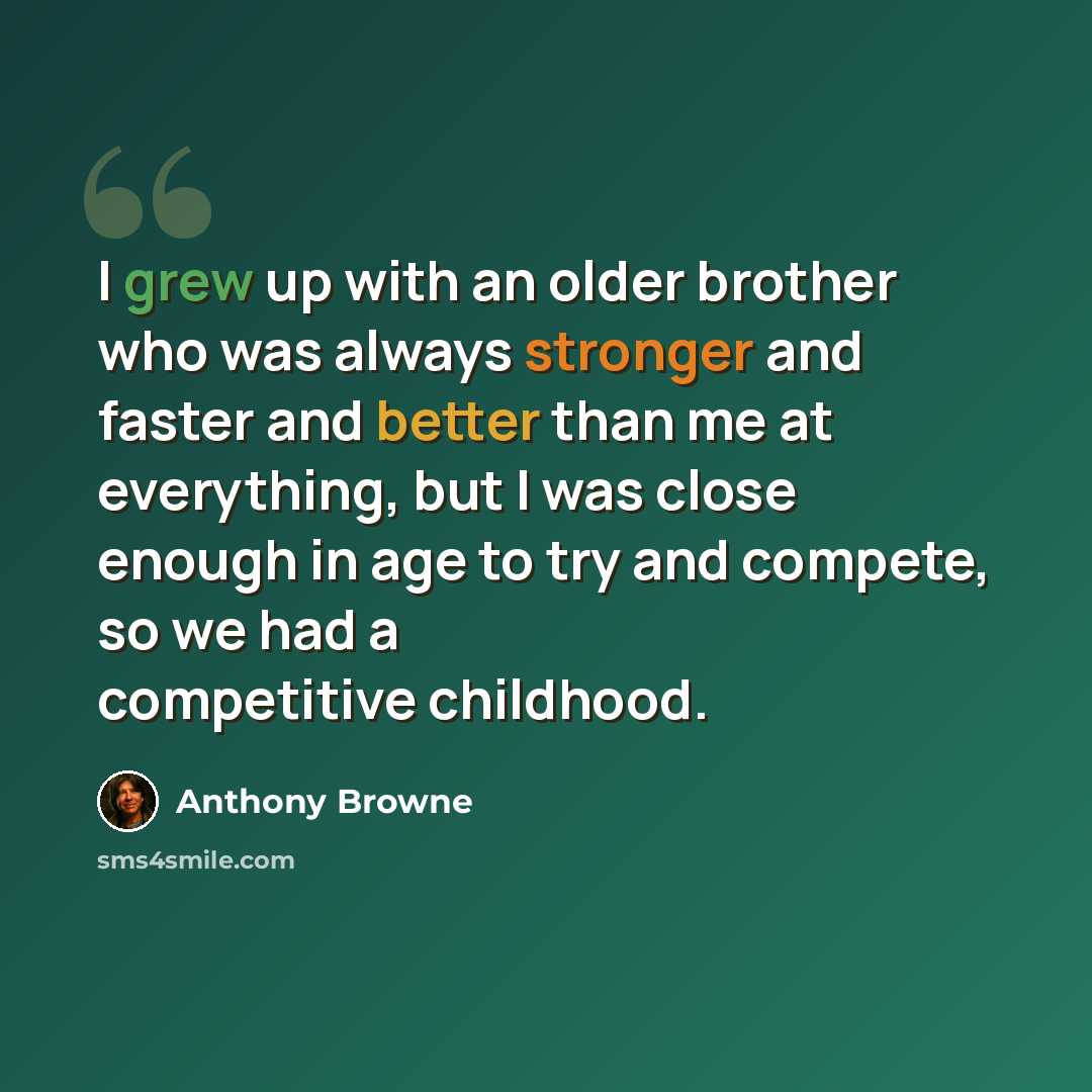 “I grew up with an older brother who was always stronger and faster and better than me at everything, but I was close enough in age to try and compete, so we had a competitive childhood.” quote by Anthony Browne