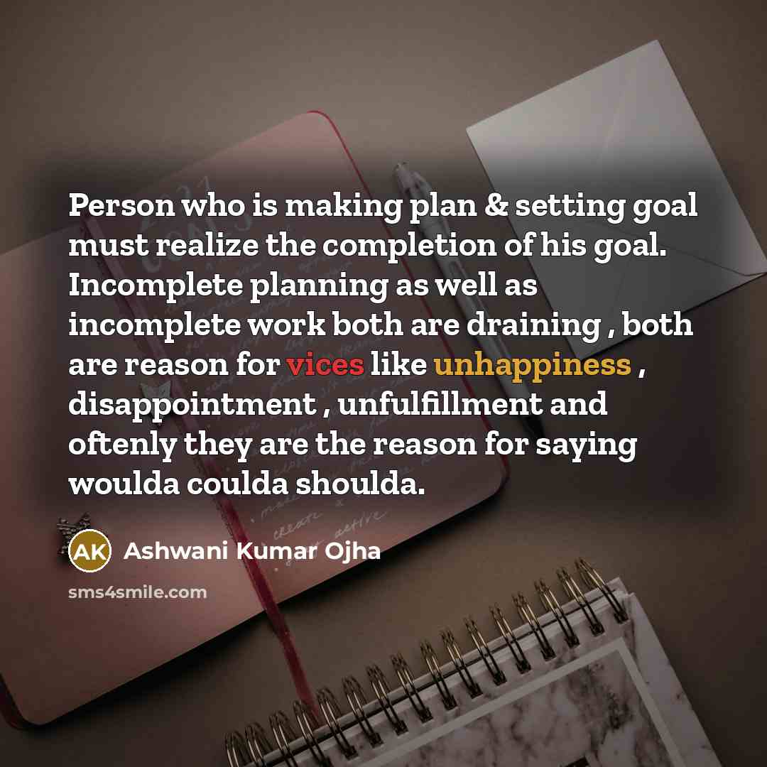 “Person who is making plan & setting goal must realize the completion of his goal. Incomplete planning as well as incomplete work both are draining , both are reason for vices like unhappiness , disappointment , unfulfillment and oftenly they are the reason for saying woulda coulda shoulda.” quote by Ashwani Kumar Ojha