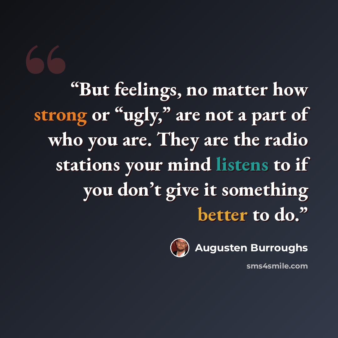 “But feelings, no matter how strong or “ugly,” are not a part of who you are. They are the radio stations your mind listens to if you don’t give it something better to do.” quote by Augusten Burroughs