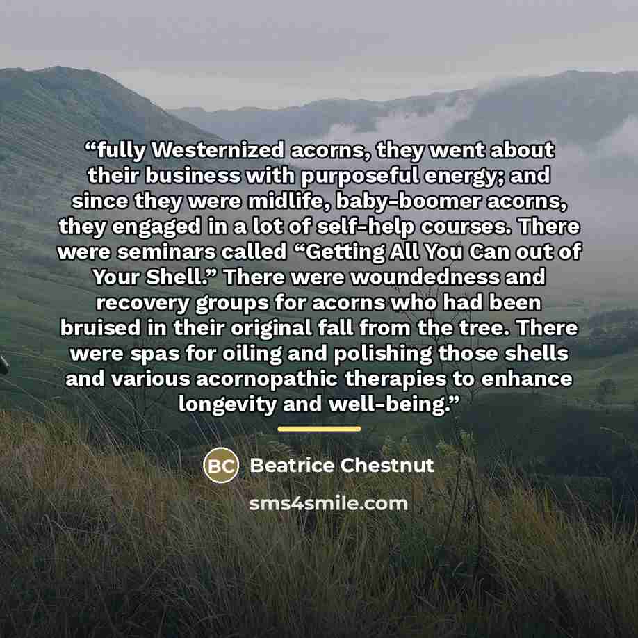 “fully Westernized acorns, they went about their business with purposeful energy; and since they were midlife, baby-boomer acorns, they engaged in a lot of self-help courses. There were seminars called “Getting All You Can out of Your Shell.” There were woundedness and recovery groups for acorns…” quote by Beatrice Chestnut