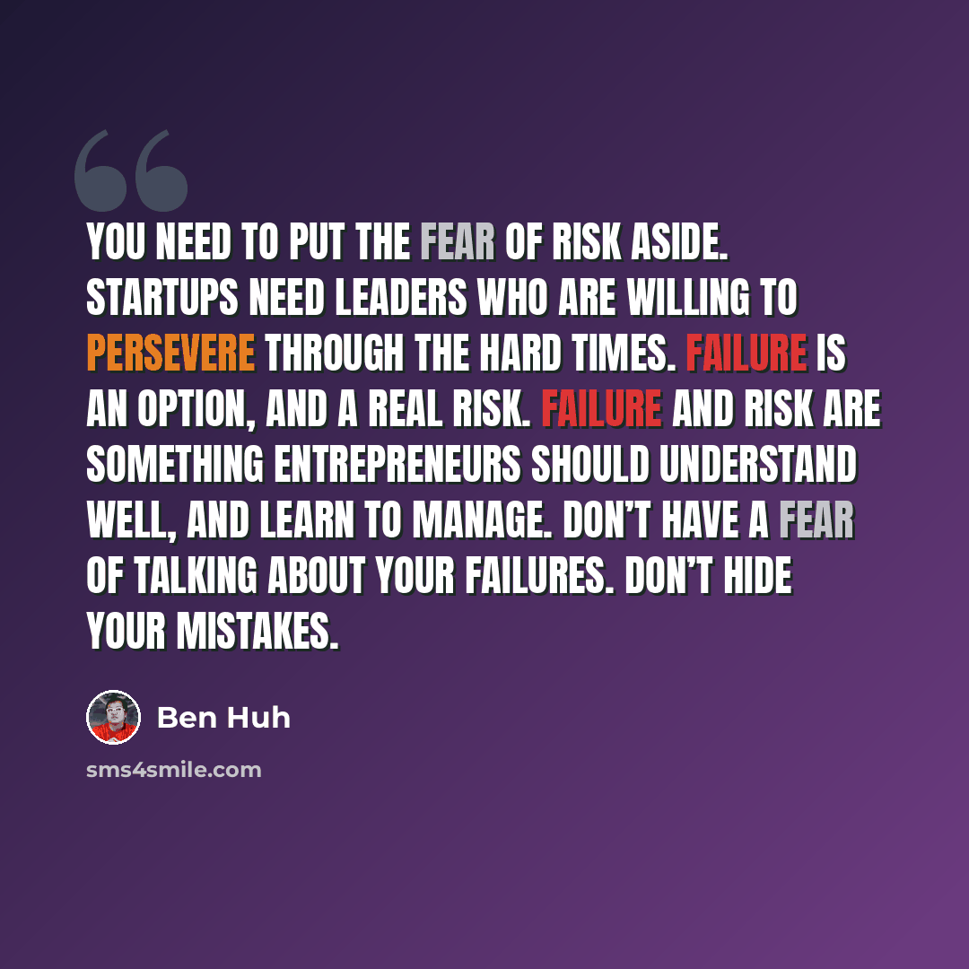 “You need to put the fear of risk aside. Startups need leaders who are willing to persevere through the hard times. Failure is an option, and a real risk. Failure and risk are something entrepreneurs should understand well, and learn to manage. Don’t have a fear of talking about your failures…” quote by Ben Huh