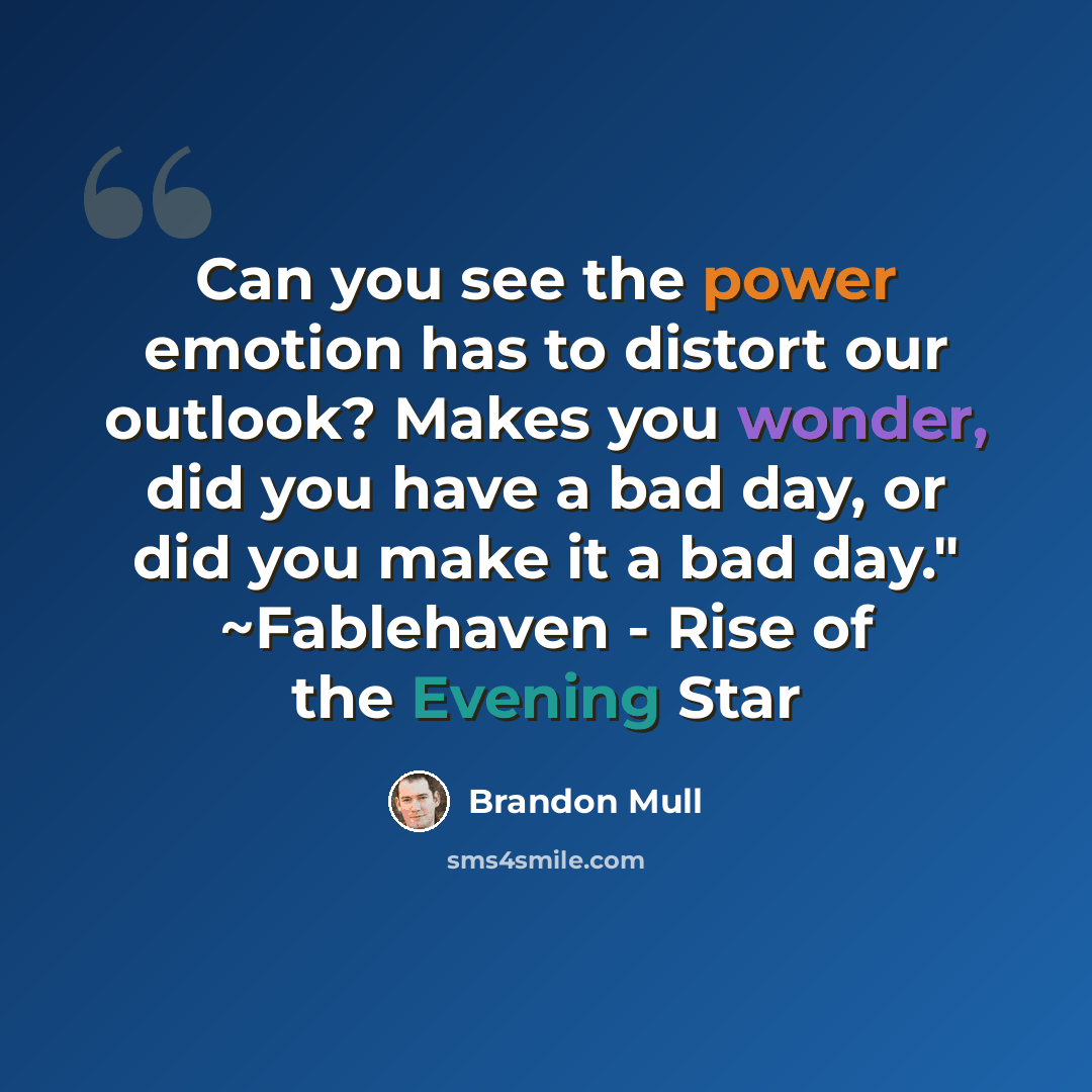 “Can you see the power emotion has to distort our outlook? Makes you wonder, did you have a bad day, or did you make it a bad day." ~Fablehaven - Rise of the Evening Star” quote by Brandon Mull