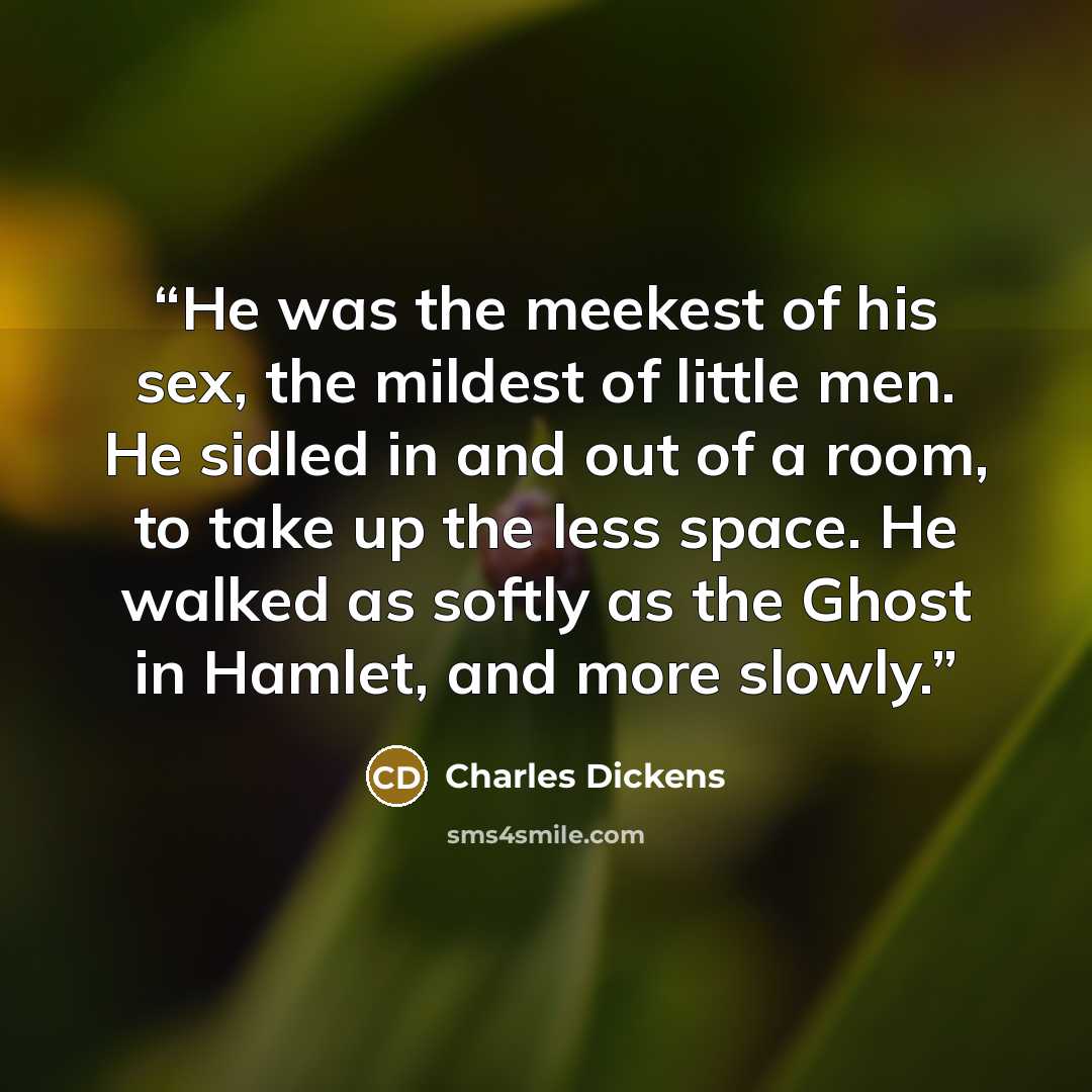 “He was the meekest of his sex, the mildest of little men. He sidled in and out of a room, to take up the less space. He walked as softly as the Ghost in Hamlet, and more slowly.” quote by Charles Dickens