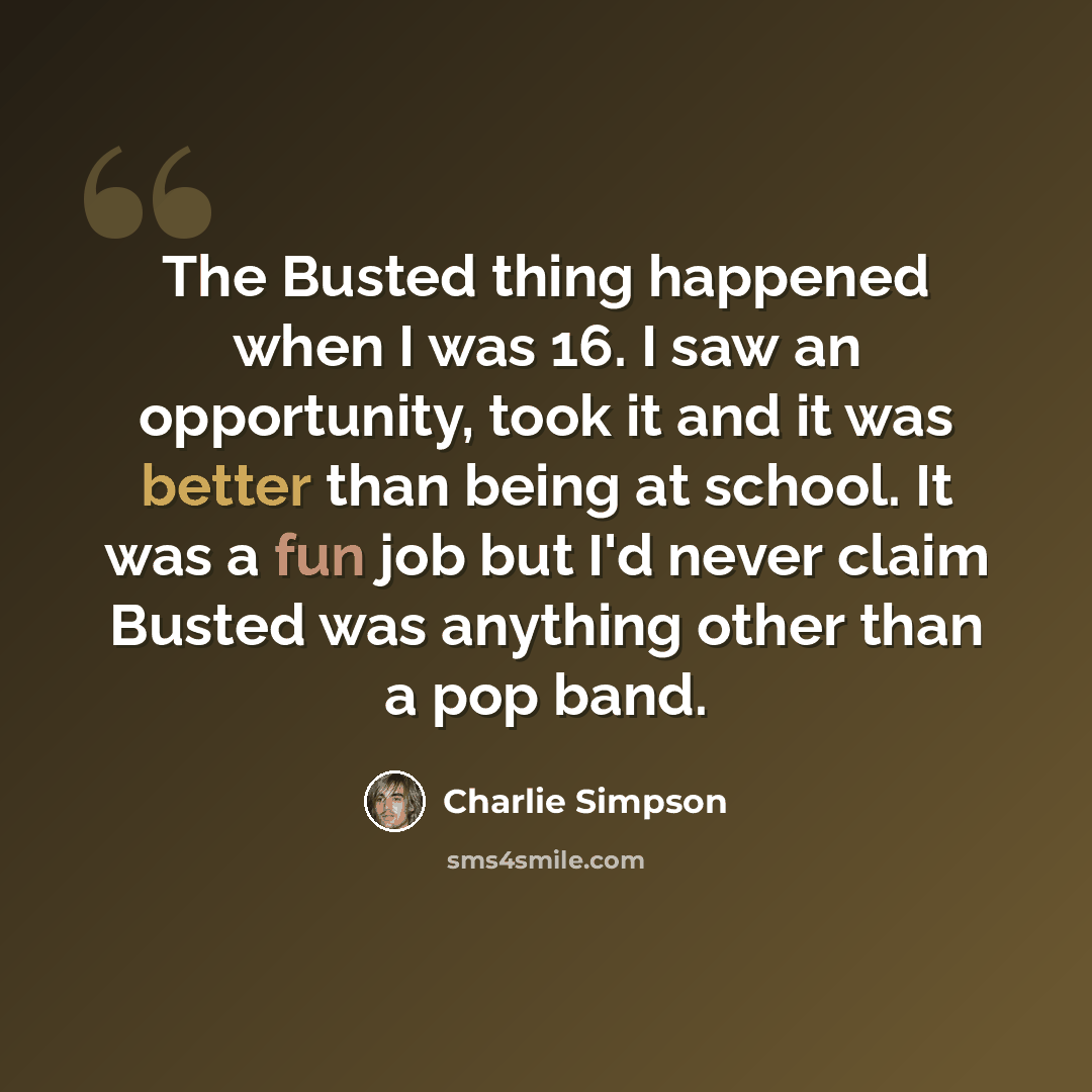 “The Busted thing happened when I was 16. I saw an opportunity, took it and it was better than being at school. It was a fun job but I'd never claim Busted was anything other than a pop band.” quote by Charlie Simpson