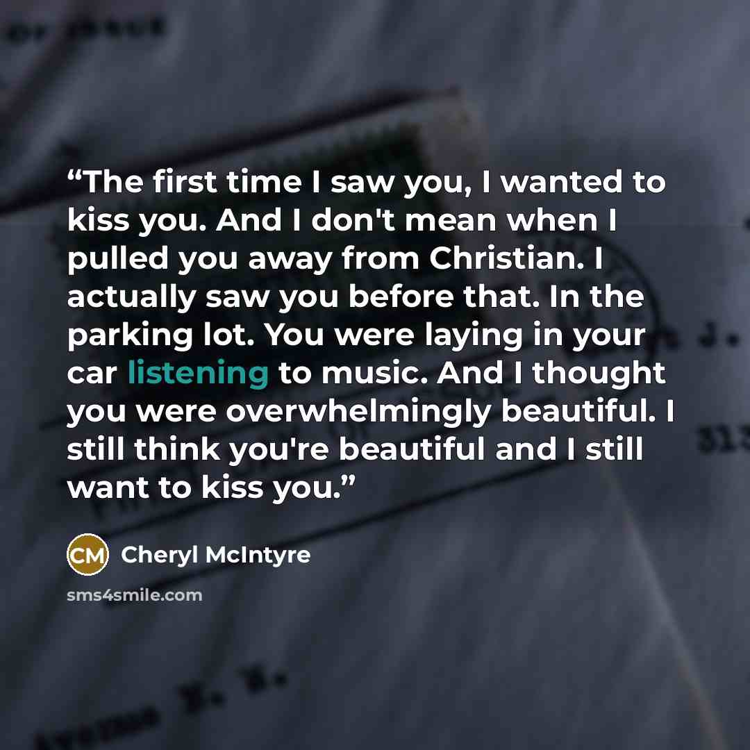 “The first time I saw you, I wanted to kiss you. And I don't mean when I pulled you away from Christian. I actually saw you before that. In the parking lot. You were laying in your car listening to music. And I thought you were overwhelmingly beautiful. I still think you're beautiful and I still…” quote by Cheryl McIntyre