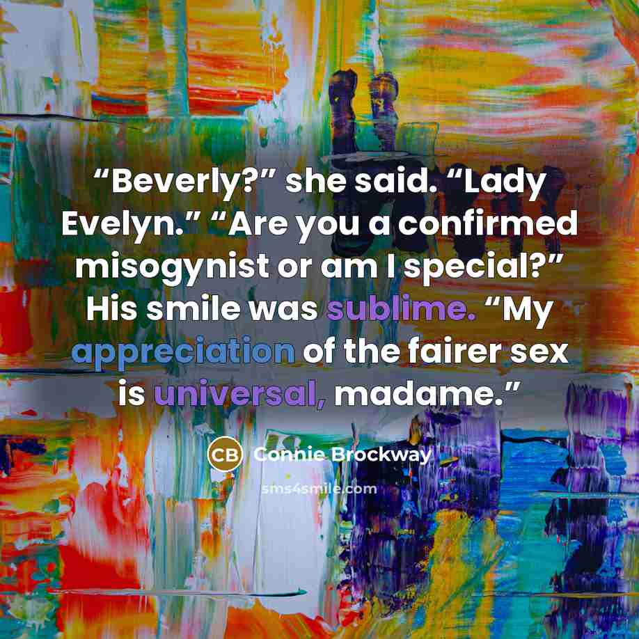 “Beverly?” she said. “Lady Evelyn.” “Are you a confirmed misogynist or am I special?” His smile was sublime. “My appreciation of the fairer sex is universal, madame.” quote by Connie Brockway