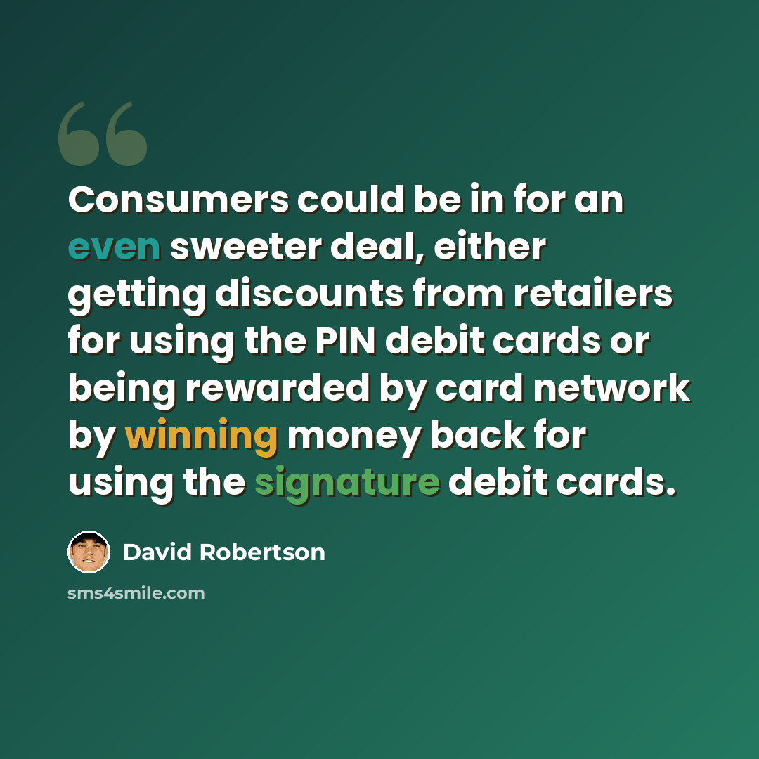 “Consumers could be in for an even sweeter deal, either getting discounts from retailers for using the PIN debit cards or being rewarded by card network by winning money back for using the signature debit cards.” quote by David Robertson
