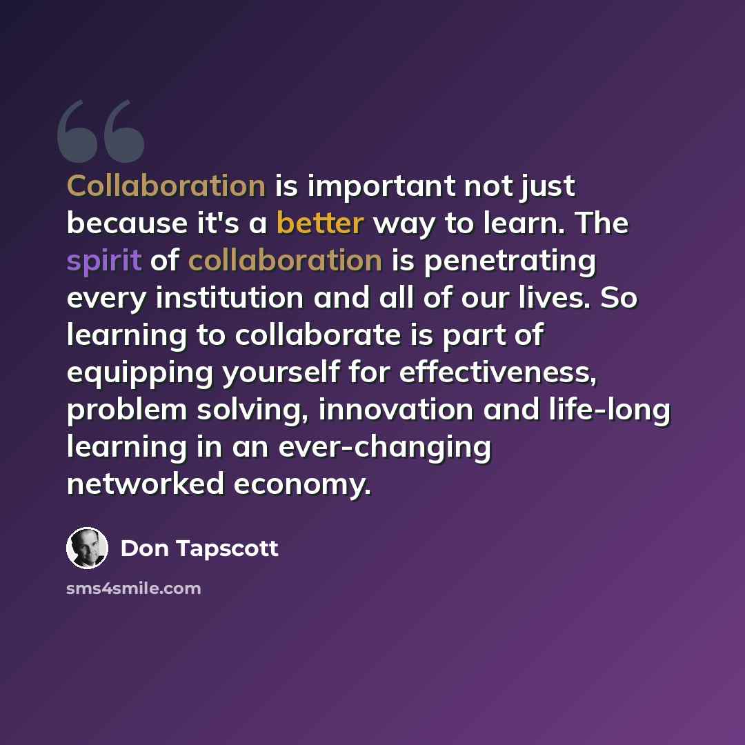 “Collaboration is important not just because it's a better way to learn. The spirit of collaboration is penetrating every institution and all of our lives. So learning to collaborate is part of equipping yourself for effectiveness, problem solving, innovation and life-long learning in an…” quote by Don Tapscott