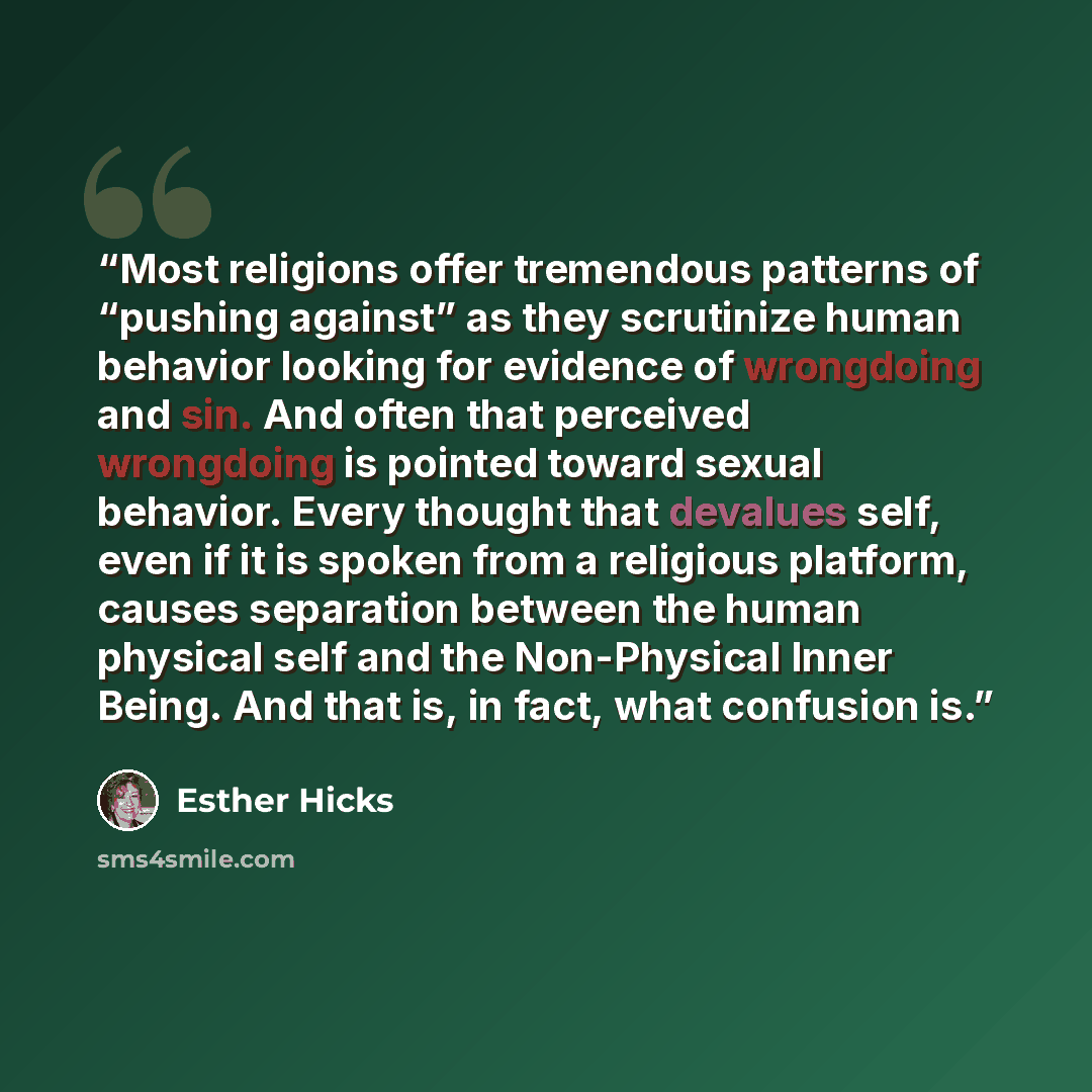 “Most religions offer tremendous patterns of “pushing against” as they scrutinize human behavior looking for evidence of wrongdoing and sin. And often that perceived wrongdoing is pointed toward sexual behavior. Every thought that devalues self, even if it is spoken from a religious platform…” quote by Esther Hicks