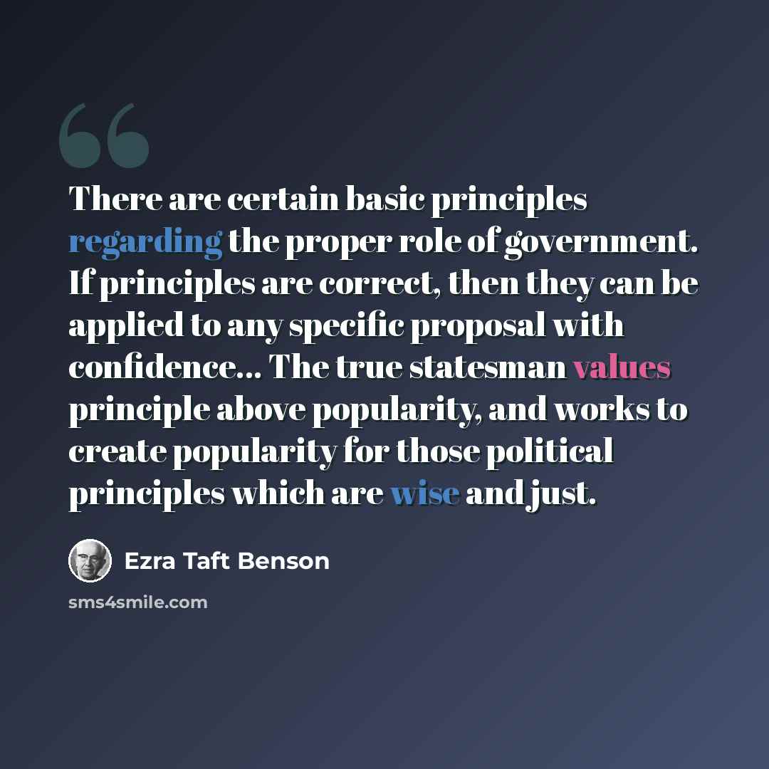 “There are certain basic principles regarding the proper role of government. If principles are correct, then they can be applied to any specific proposal with confidence... The true statesman values principle above popularity, and works to create popularity for those political principles which are…” quote by Ezra Taft Benson