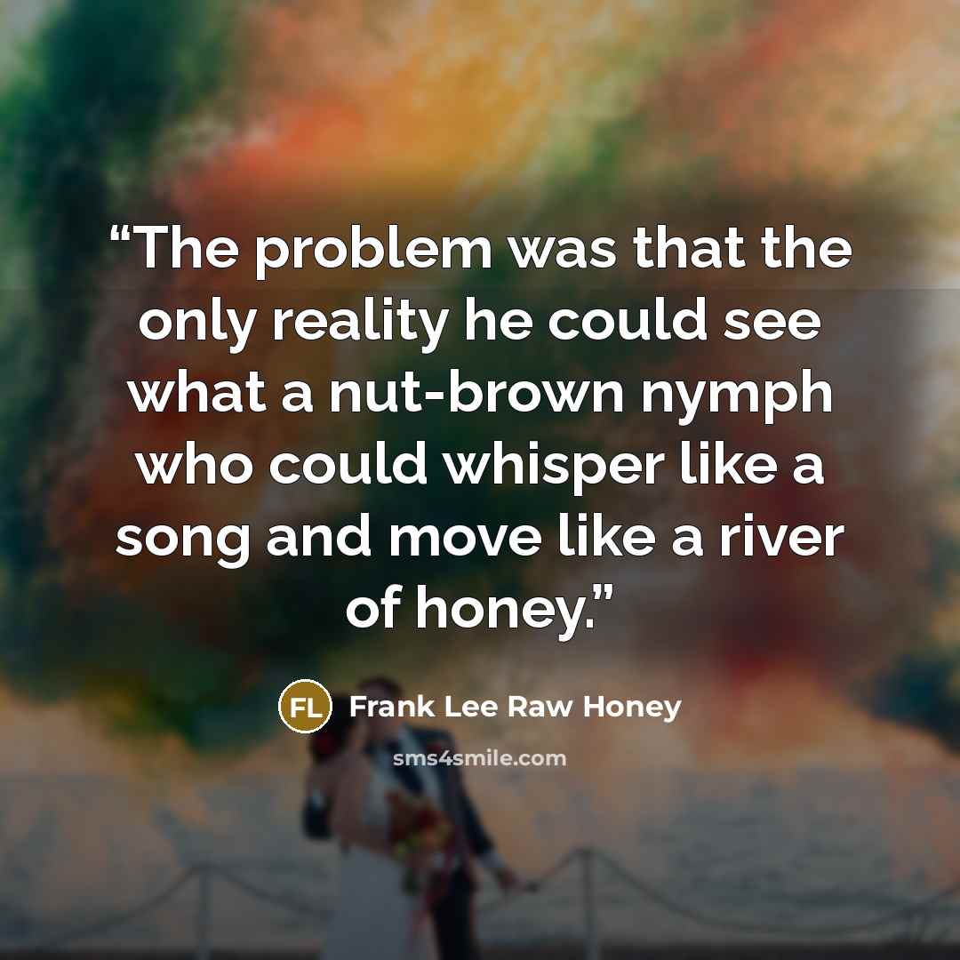 “The problem was that the only reality he could see what a nut-brown nymph who could whisper like a song and move like a river of honey.” quote by Frank Lee Raw Honey